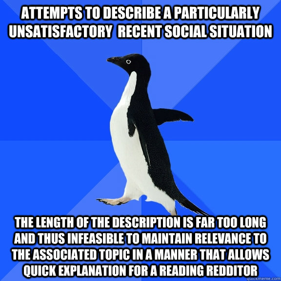 Attempts to describe a particularly unsatisfactory  recent social situation The length of the description is far too long and thus infeasible to maintain relevance to the associated topic in a manner that allows quick explanation for a reading redditor  Socially Awkward Penguin