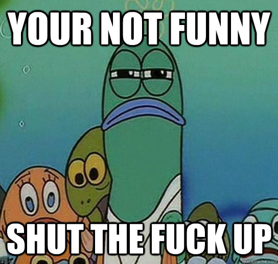 Your not funny Shut the fuck up  Serious fish SpongeBob
