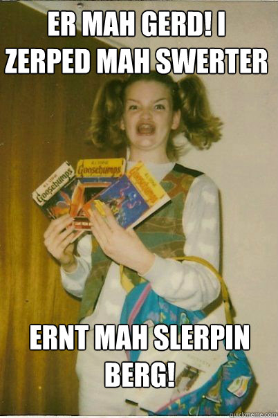 ER MAH GERD! I ZERPED MAH SWERTER  ERNT MAH SLERPIN BERG!  BERKS