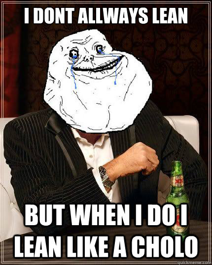 i dont allways lean  but when i do i lean like a cholo  Most Forever Alone In The World