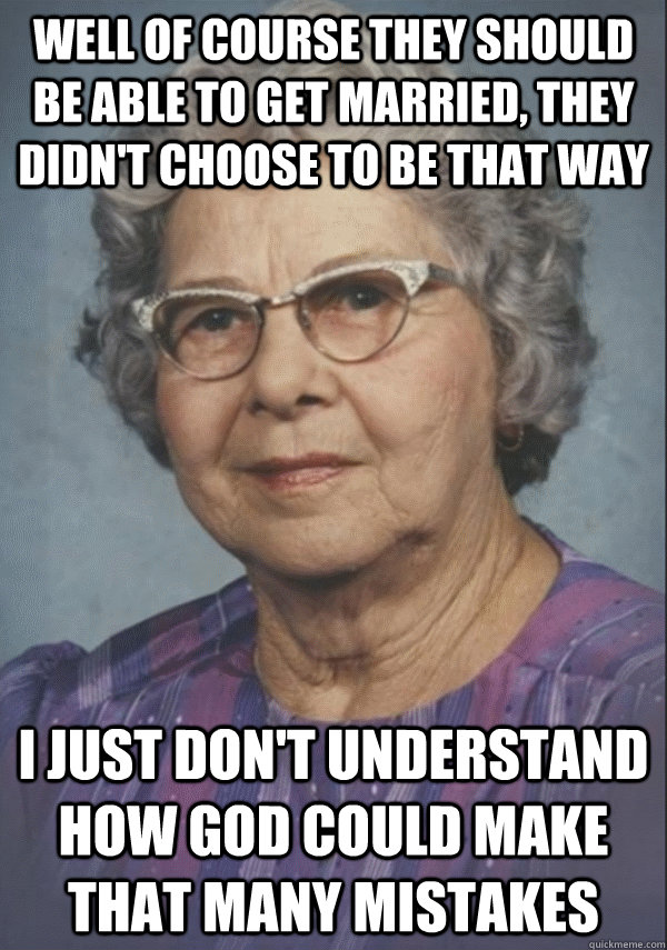 Well of course they should be able to get married, they didn't choose to be that way I just don't understand how god could make that many mistakes - Well of course they should be able to get married, they didn't choose to be that way I just don't understand how god could make that many mistakes  Politically incorrect grandmother