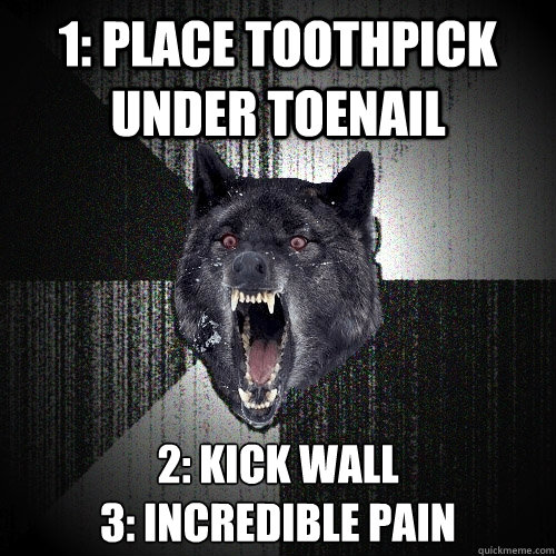 1: Place toothpick under toenail 2: kick wall 
3: Incredible pain  Insanity Wolf