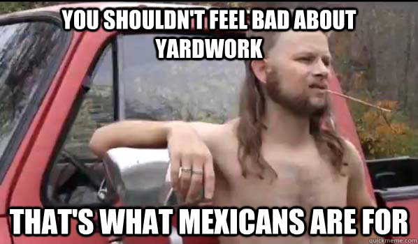You shouldn't feel bad about yardwork That's what mexicans are for - You shouldn't feel bad about yardwork That's what mexicans are for  Almost Politically Correct Redneck