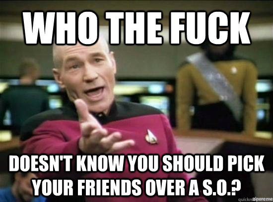 Who the fuck doesn't know you should pick your friends over a S.O.?  Annoyed Picard HD