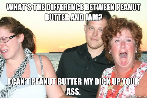 What's the difference between Peanut Butter and Jam? I can't Peanut Butter my dick up your ass.  - What's the difference between Peanut Butter and Jam? I can't Peanut Butter my dick up your ass.   Dirty Joke Dan