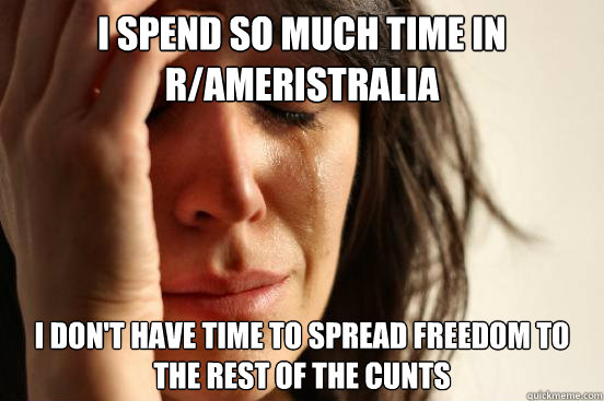 I spend so much time in r/ameristralia I don't have time to spread freedom to the rest of the cunts  First World Problems