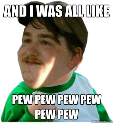 and i was all like  pew pew pew pew pew pew  