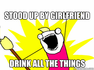 Stood up by girlfriend Drink all the things  All The Things