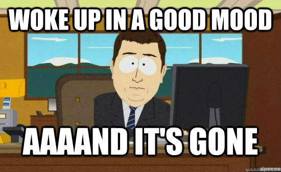 Woke up in a good mood AAAAND It's Gone  aaaand its gone