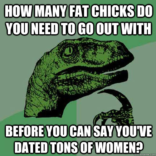 how many fat chicks do you need to go out with before you can say you've dated tons of women?  Philosoraptor