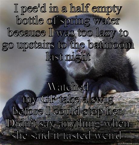 I PEE'D IN A HALF EMPTY BOTTLE OF SPRING WATER BECAUSE I WAS TOO LAZY TO GO UPSTAIRS TO THE BATHROOM LAST NIGHT WATCHED MY GF TAKE A SWIG BEFORE I COULD STOP HER. DIDN'T SAY ANYTHING WHEN SHE SAID IT TASTED WEIRD  Confession Bear