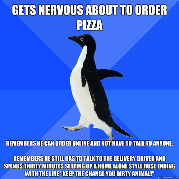 Gets nervous about to Order Pizza remembers he can order online and not have to talk to anyone.

Remembers he still has to talk to the delivery driver and spends thirty minutes setting up a Home Alone style ruse ending with the line 