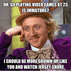 Oh, so playing video games at 23 is immature? i should be more grown-up like you and watch jersey shore   willy wonka