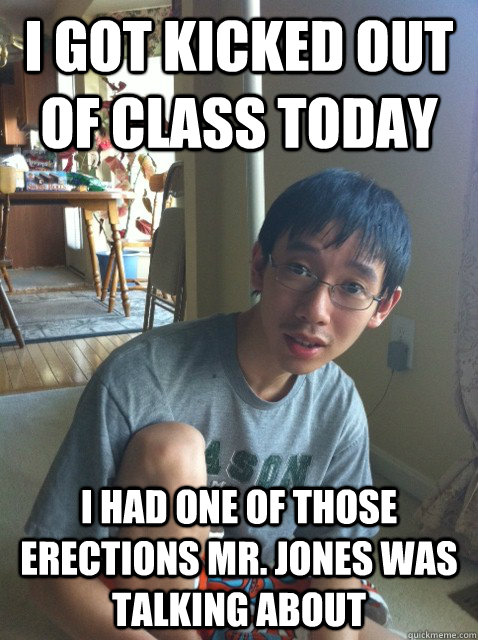 I got kicked out of class today I had one of those erections Mr. Jones was talking about  Sexually repressed nerd