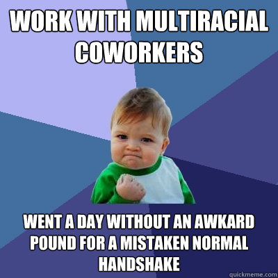 Work with multiracial coworkers    Went a day without an awkard pound for a mistaken normal handshake  Success Kid