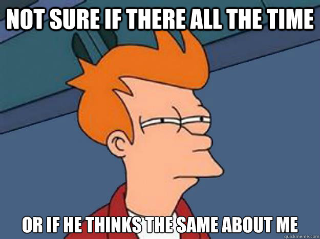 not sure if there all the time or if he thinks the same about me - not sure if there all the time or if he thinks the same about me  Unsure Fry