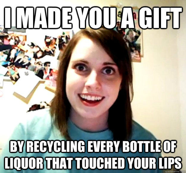 I made you a gift by recycling every bottle of liquor that touched your lips - I made you a gift by recycling every bottle of liquor that touched your lips  Overly Attached Girlfriend