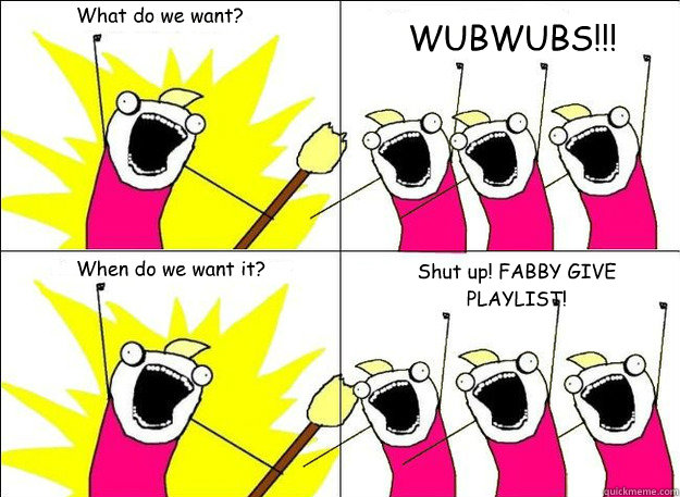 What do we want? WUBWUBS!!! When do we want it? Shut up! FABBY GIVE PLAYLIST! - What do we want? WUBWUBS!!! When do we want it? Shut up! FABBY GIVE PLAYLIST!  What Do We Want