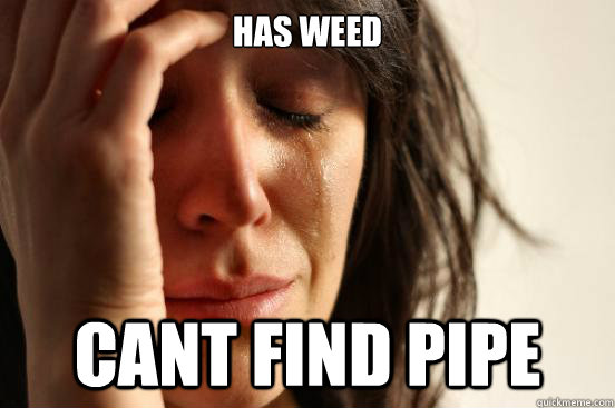 Has Weed Cant find pipe  First World Problems