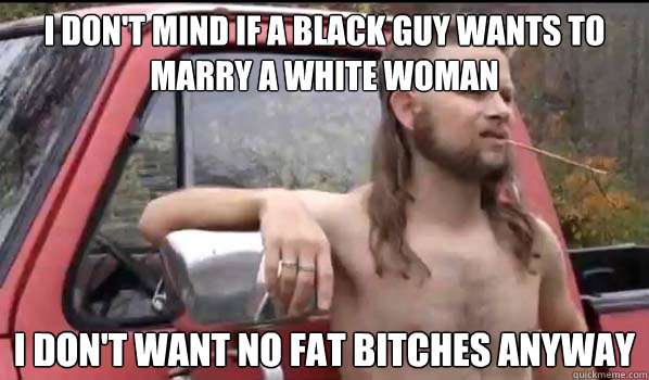 I don't mind if a black guy wants to marry a white woman I don't want no fat bitches anyway  Almost Politically Correct Redneck