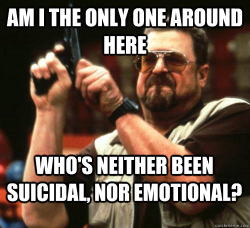 Am i the only one around here Who's neither been suicidal, nor emotional?  Am I The Only One Around Here