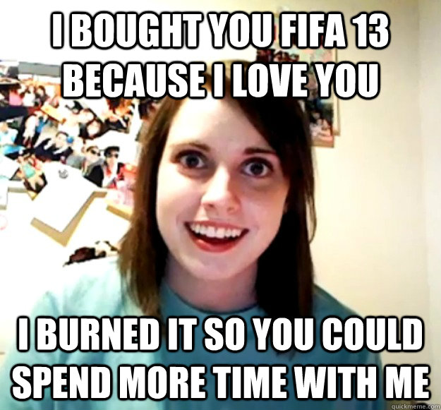 i bought you fifa 13 because i love you i burned it so you could spend more time with me  Overly Attached Girlfriend
