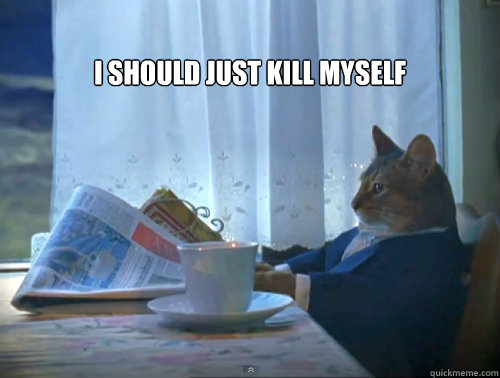 I should just kill myself   The One Percent Cat