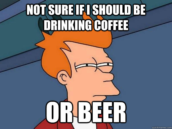 Not sure if I should be drinking coffee or beer  Not sure if deaf