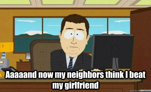  Aaaaand now my neighbors think I beat my girlfriend  anditsgone