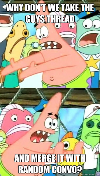 Why don't we take the guys thread And merge it with Random Convo?  Push it somewhere else Patrick