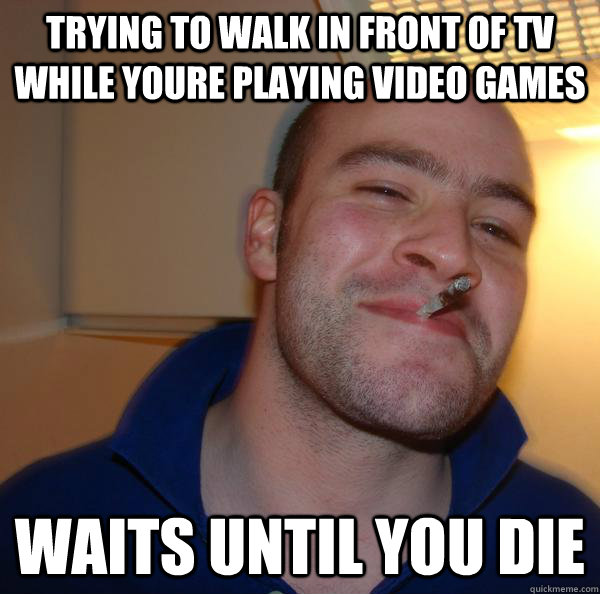 Trying to walk in front of tv while youre playing video games Waits until you die - Trying to walk in front of tv while youre playing video games Waits until you die  Misc
