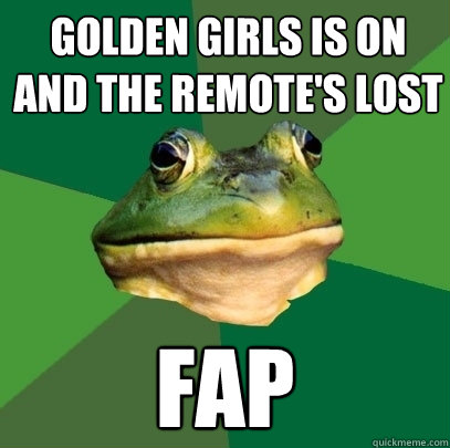 Golden girls is on and the remote's lost fap  Foul Bachelor Frog