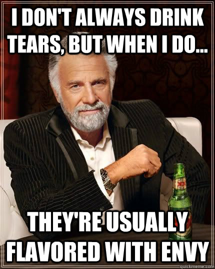 I DON'T ALWAYS DRINK TEARS, BUT WHEN I DO... THEY'RE USUALLY FLAVORED WITH ENVY - I DON'T ALWAYS DRINK TEARS, BUT WHEN I DO... THEY'RE USUALLY FLAVORED WITH ENVY  ENVY