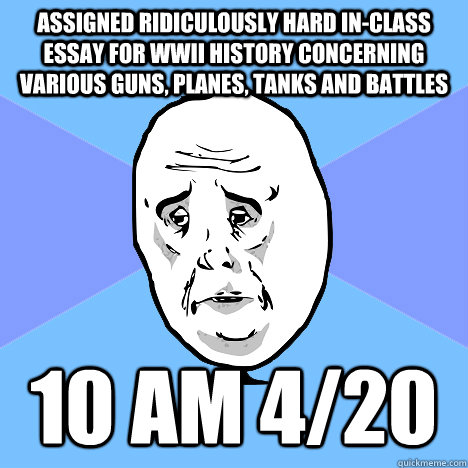 assigned ridiculously hard in-class essay for WWII history concerning various guns, planes, tanks and battles 10 AM 4/20  Okay Guy