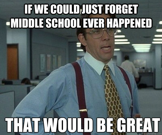 If we could just forget Middle school ever happened THAT WOULD BE GREAT  that would be great