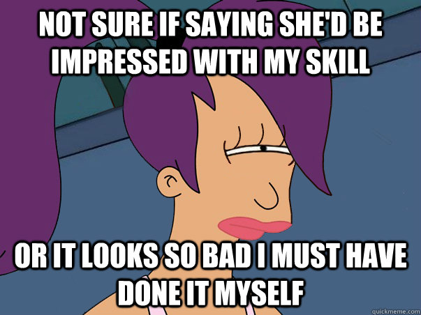 not sure if saying she'd be impressed with my skill or it looks so bad i must have done it myself  Leela Futurama
