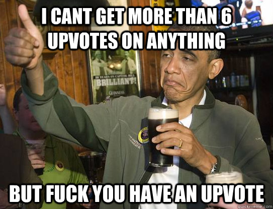 I cant get more than 6 upvotes on anything But Fuck you have an upvote  Upvoting Obama