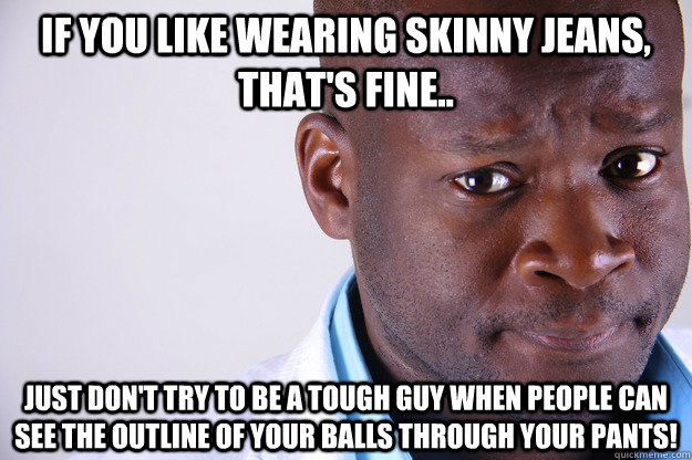 If you like wearing skinny jeans, that's fine.. Just don't try to be a tough guy when people can see the outline of your balls through your pants!  Skinny Jeans