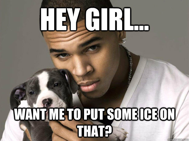 Hey Girl... Want me to put some ice on that?  Chris Brown