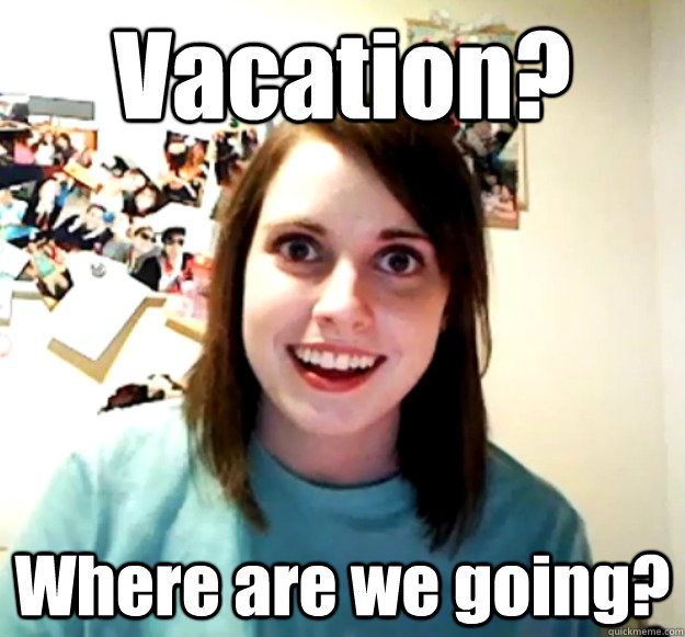 Vacation? Where are we going?  Overly Attached Girlfriend