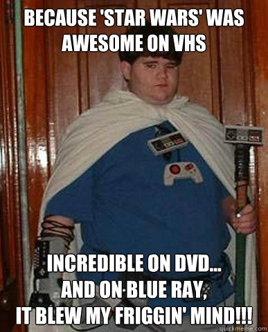 because 'star wars' was awesome on VHS incredible on DVD... 
and on blue ray, 
it blew my friggin' mind!!! - because 'star wars' was awesome on VHS incredible on DVD... 
and on blue ray, 
it blew my friggin' mind!!!  Nerd Kid