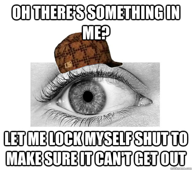 Oh there's something in me? Let me lock myself shut to make sure it can't get out - Oh there's something in me? Let me lock myself shut to make sure it can't get out  Scumbag Eyeball