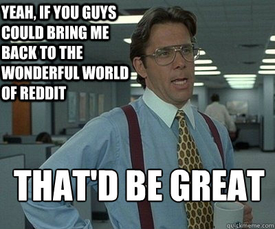 that'd be great Yeah, if you guys could bring me back to the wonderful world of reddit - that'd be great Yeah, if you guys could bring me back to the wonderful world of reddit  Office Space work this weekend