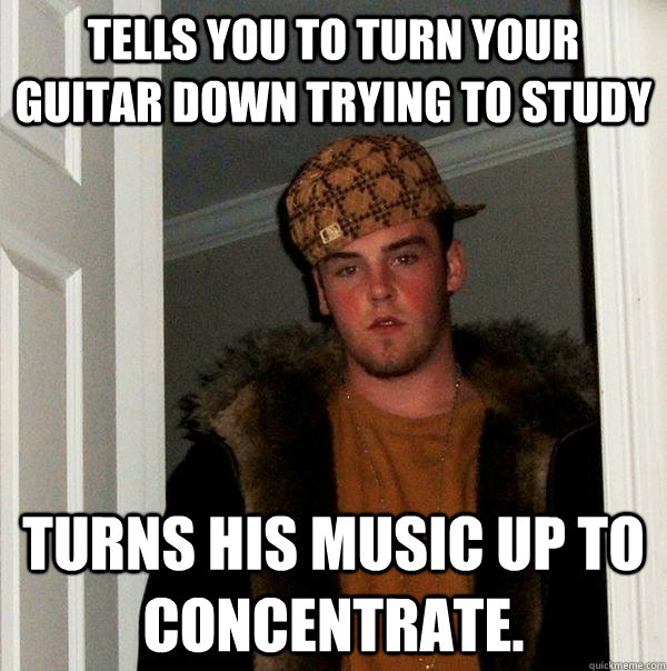 tells you to turn your guitar down trying to study turns his music up to concentrate.   Scumbag Steve
