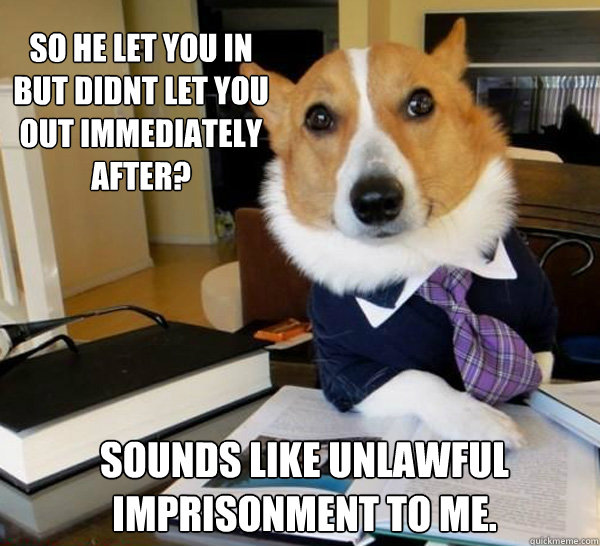 So he let you in but didnt let you out immediately after?
 sounds like unlawful imprisonment to me. - So he let you in but didnt let you out immediately after?
 sounds like unlawful imprisonment to me.  Lawyer Dog