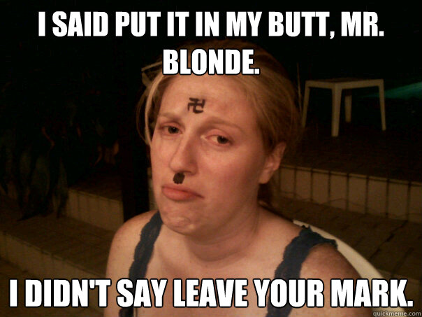 I said put it in my butt, Mr. Blonde. I didn't say leave your mark.  Sad Hitler Girl