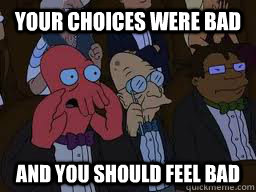Your choices were bad and you should feel bad  Zoidberg