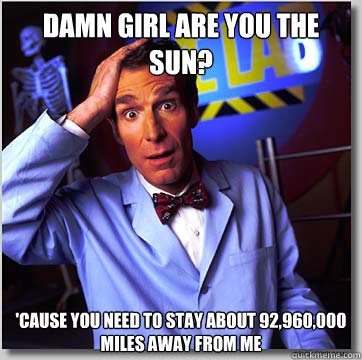 Damn Girl are you the sun?
 'Cause you need to stay about 92,960,000 miles away from me - Damn Girl are you the sun?
 'Cause you need to stay about 92,960,000 miles away from me  Confused Bill Nye