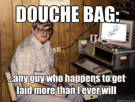 DOUCHE BAG: ...any guy who happens to get laid more than I ever will - DOUCHE BAG: ...any guy who happens to get laid more than I ever will  Average Redditor
