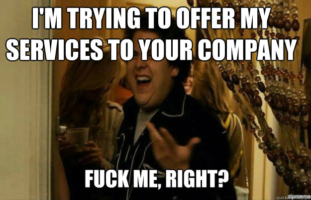 I'm trying to offer my services to your company FUCK ME, RIGHT?  fuck me right